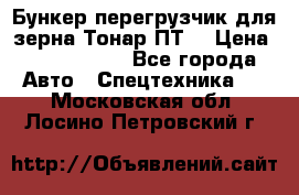 Бункер-перегрузчик для зерна Тонар ПТ5 › Цена ­ 2 040 000 - Все города Авто » Спецтехника   . Московская обл.,Лосино-Петровский г.